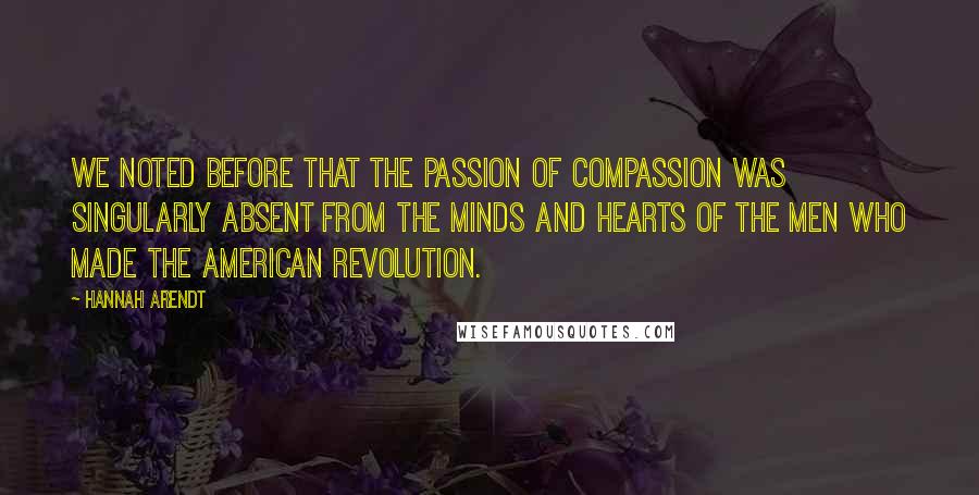 Hannah Arendt Quotes: We noted before that the passion of compassion was singularly absent from the minds and hearts of the men who made the American Revolution.