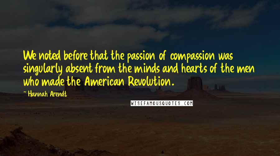 Hannah Arendt Quotes: We noted before that the passion of compassion was singularly absent from the minds and hearts of the men who made the American Revolution.