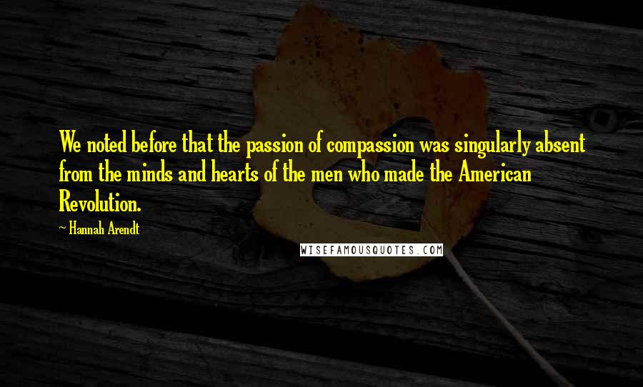 Hannah Arendt Quotes: We noted before that the passion of compassion was singularly absent from the minds and hearts of the men who made the American Revolution.