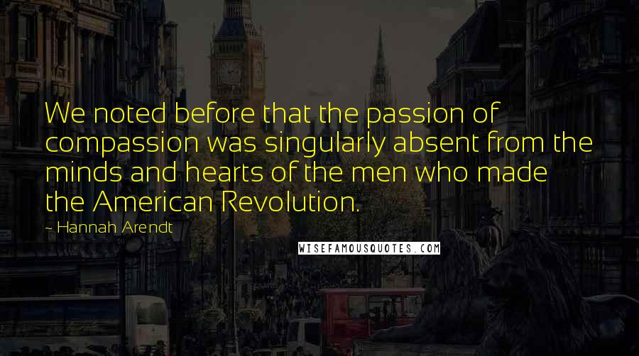 Hannah Arendt Quotes: We noted before that the passion of compassion was singularly absent from the minds and hearts of the men who made the American Revolution.