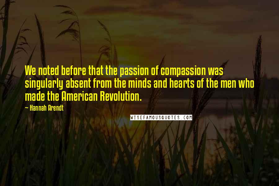 Hannah Arendt Quotes: We noted before that the passion of compassion was singularly absent from the minds and hearts of the men who made the American Revolution.