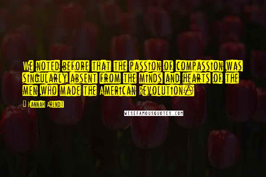 Hannah Arendt Quotes: We noted before that the passion of compassion was singularly absent from the minds and hearts of the men who made the American Revolution.