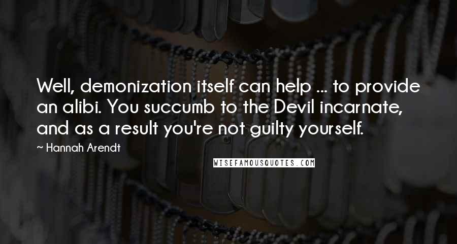 Hannah Arendt Quotes: Well, demonization itself can help ... to provide an alibi. You succumb to the Devil incarnate, and as a result you're not guilty yourself.