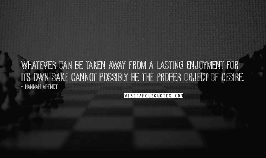 Hannah Arendt Quotes: Whatever can be taken away from a lasting enjoyment for its own sake cannot possibly be the proper object of desire.