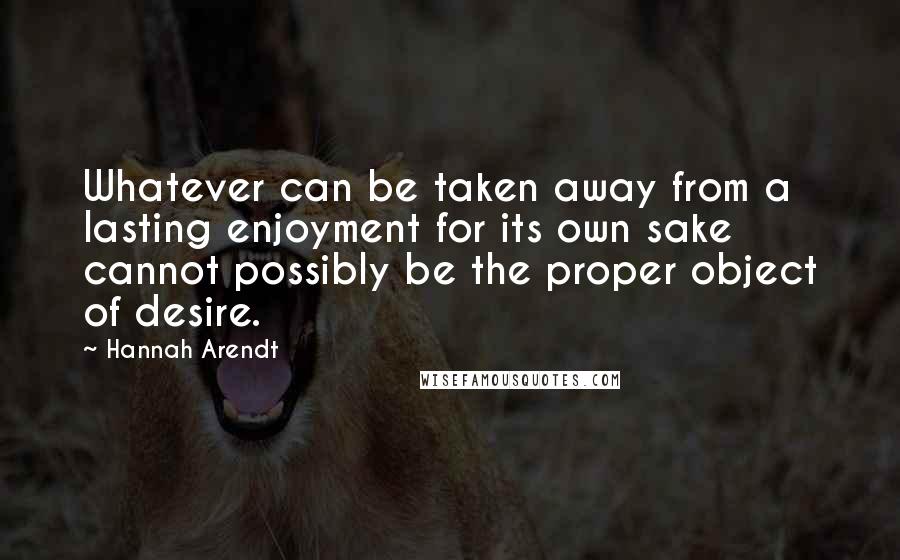 Hannah Arendt Quotes: Whatever can be taken away from a lasting enjoyment for its own sake cannot possibly be the proper object of desire.