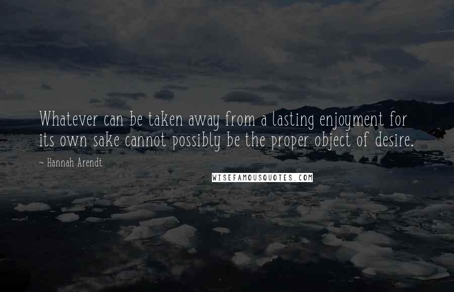 Hannah Arendt Quotes: Whatever can be taken away from a lasting enjoyment for its own sake cannot possibly be the proper object of desire.