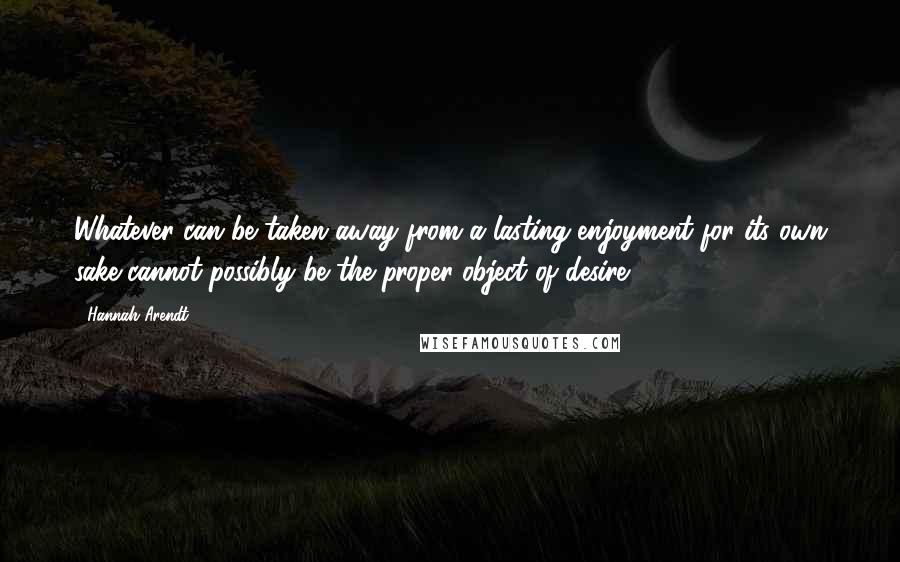 Hannah Arendt Quotes: Whatever can be taken away from a lasting enjoyment for its own sake cannot possibly be the proper object of desire.