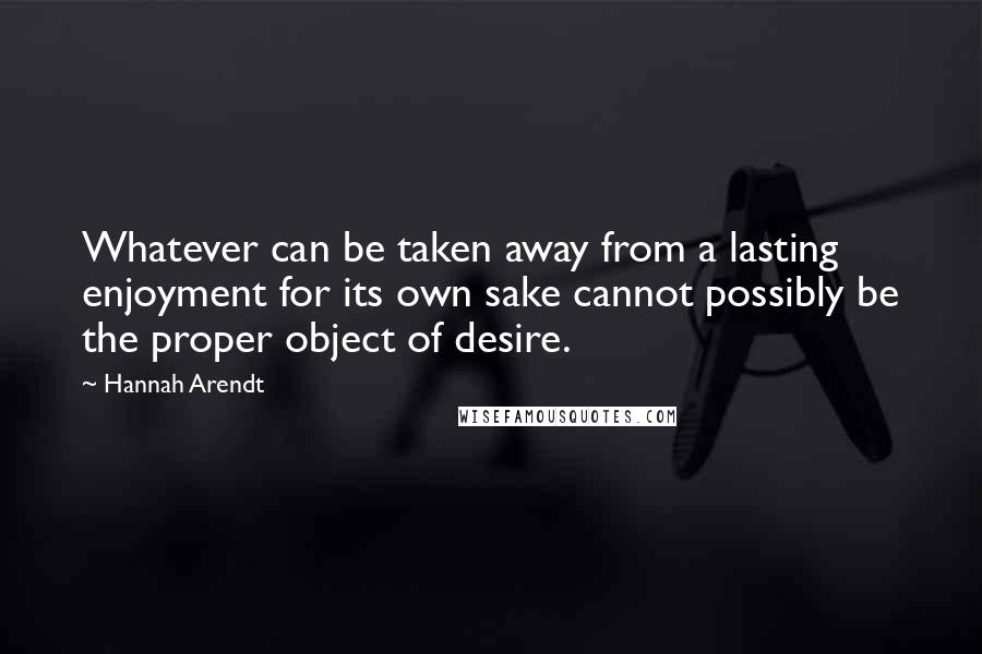 Hannah Arendt Quotes: Whatever can be taken away from a lasting enjoyment for its own sake cannot possibly be the proper object of desire.