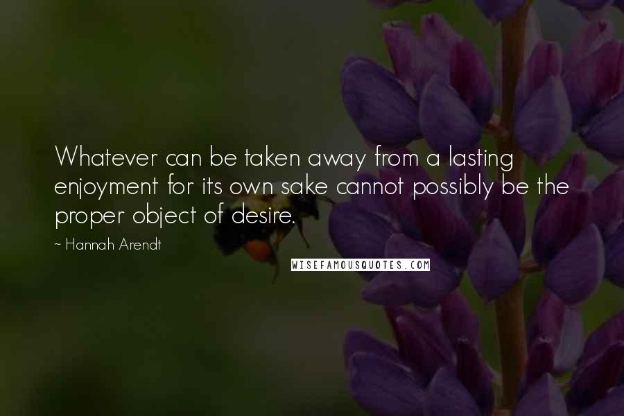 Hannah Arendt Quotes: Whatever can be taken away from a lasting enjoyment for its own sake cannot possibly be the proper object of desire.