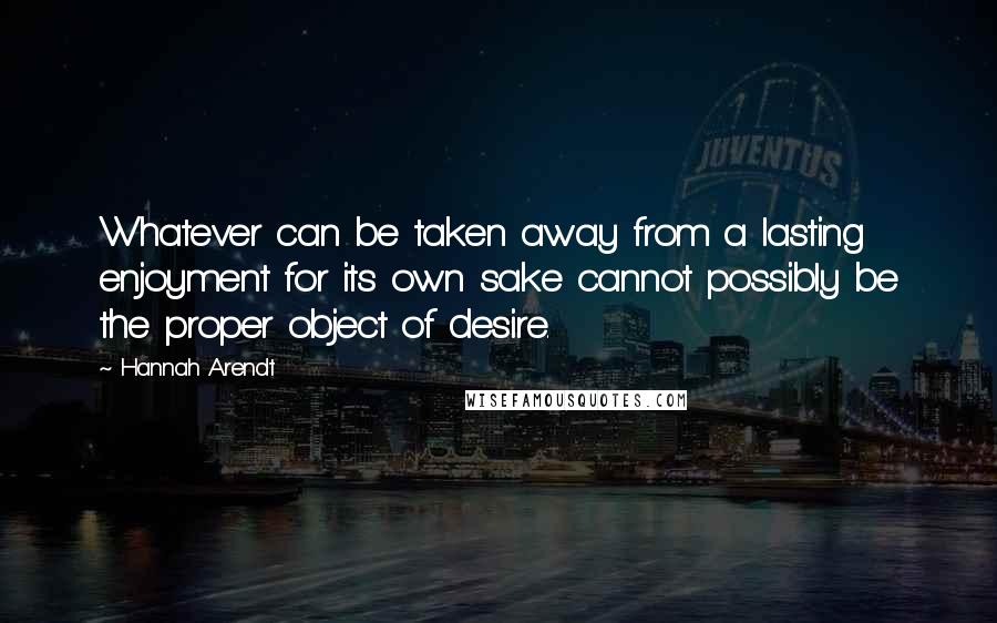 Hannah Arendt Quotes: Whatever can be taken away from a lasting enjoyment for its own sake cannot possibly be the proper object of desire.