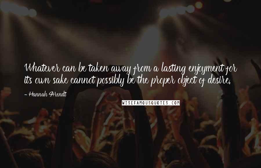 Hannah Arendt Quotes: Whatever can be taken away from a lasting enjoyment for its own sake cannot possibly be the proper object of desire.