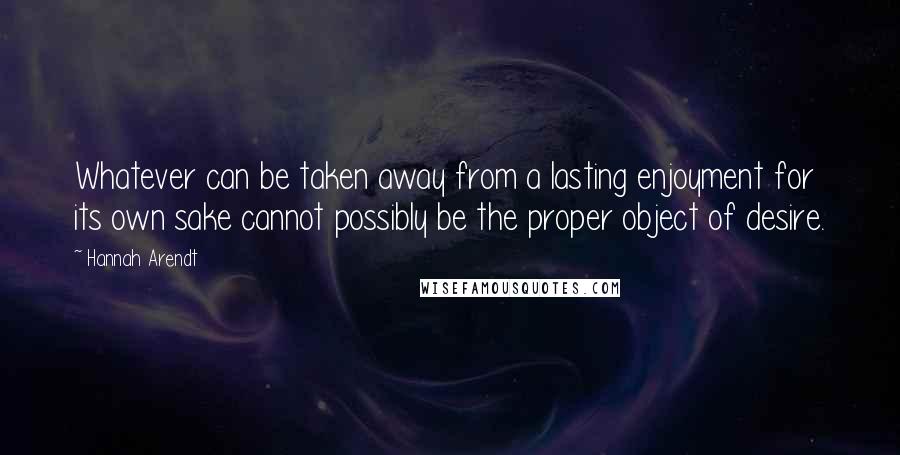 Hannah Arendt Quotes: Whatever can be taken away from a lasting enjoyment for its own sake cannot possibly be the proper object of desire.