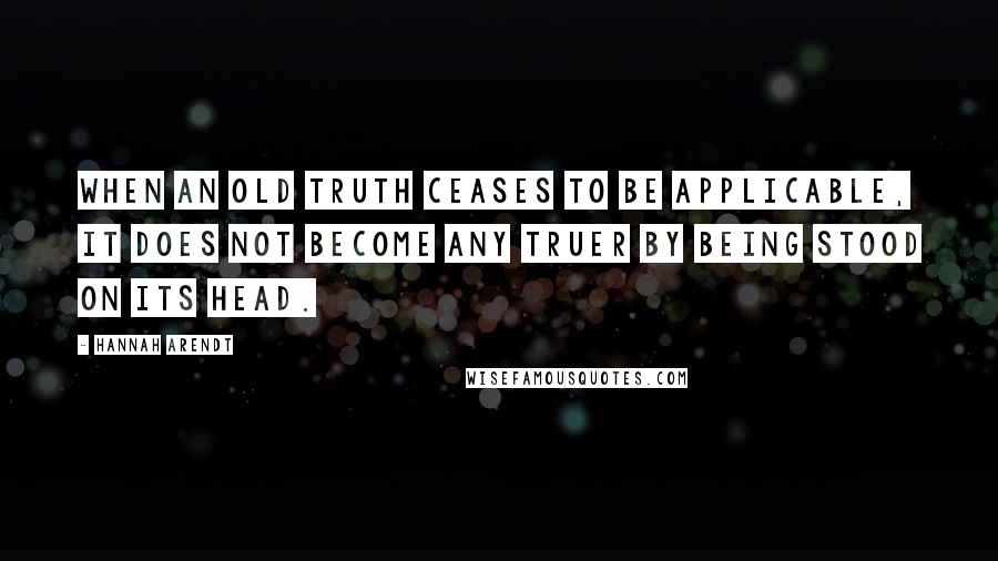 Hannah Arendt Quotes: When an old truth ceases to be applicable, it does not become any truer by being stood on its head.