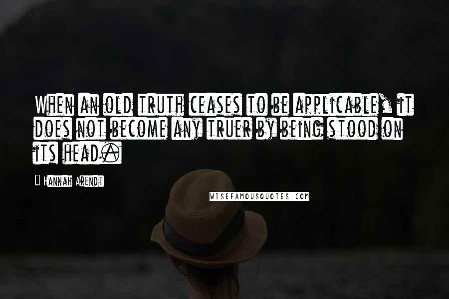 Hannah Arendt Quotes: When an old truth ceases to be applicable, it does not become any truer by being stood on its head.