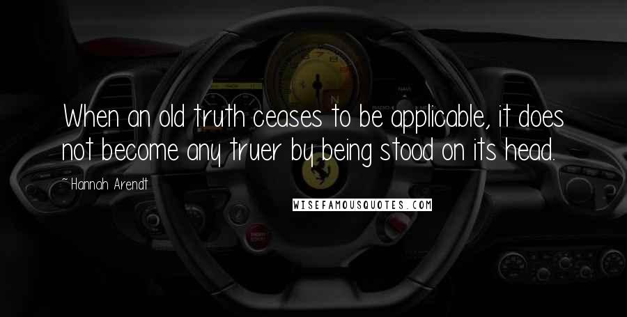 Hannah Arendt Quotes: When an old truth ceases to be applicable, it does not become any truer by being stood on its head.