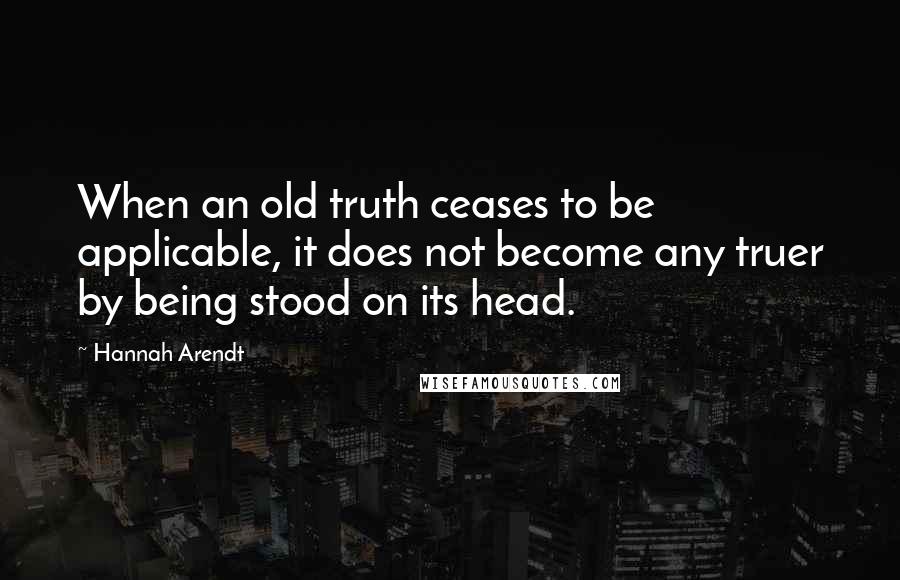 Hannah Arendt Quotes: When an old truth ceases to be applicable, it does not become any truer by being stood on its head.