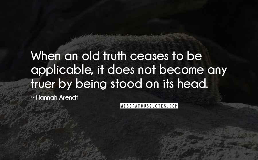 Hannah Arendt Quotes: When an old truth ceases to be applicable, it does not become any truer by being stood on its head.