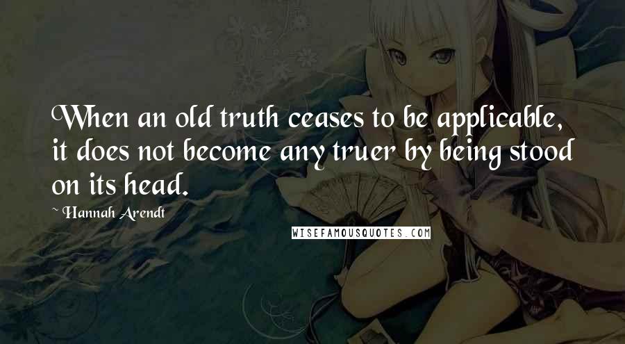 Hannah Arendt Quotes: When an old truth ceases to be applicable, it does not become any truer by being stood on its head.