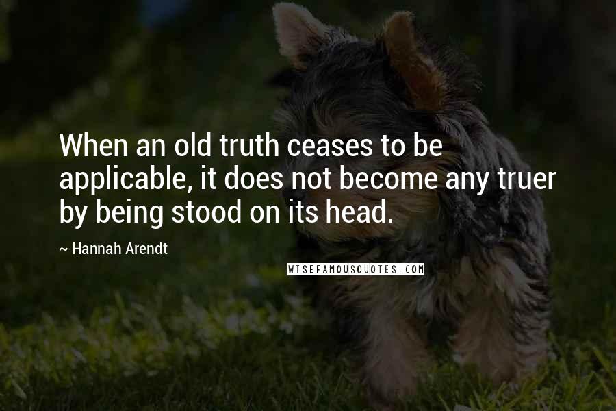 Hannah Arendt Quotes: When an old truth ceases to be applicable, it does not become any truer by being stood on its head.