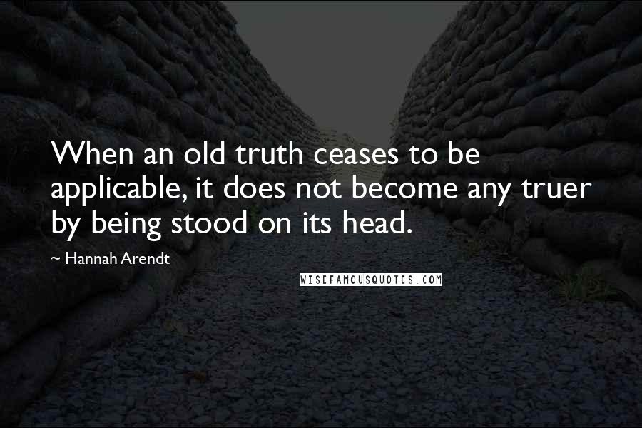 Hannah Arendt Quotes: When an old truth ceases to be applicable, it does not become any truer by being stood on its head.