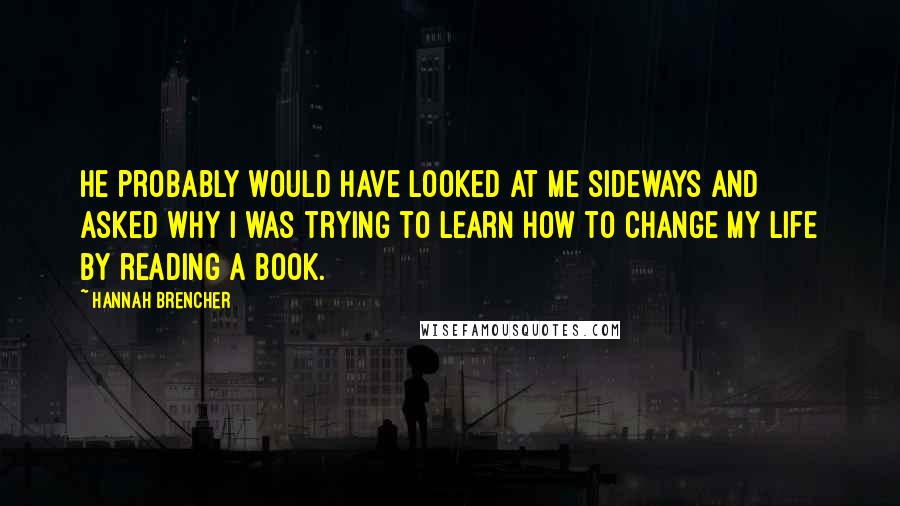 Hannah Brencher Quotes: He probably would have looked at me sideways and asked why I was trying to learn how to change my life by reading a book.