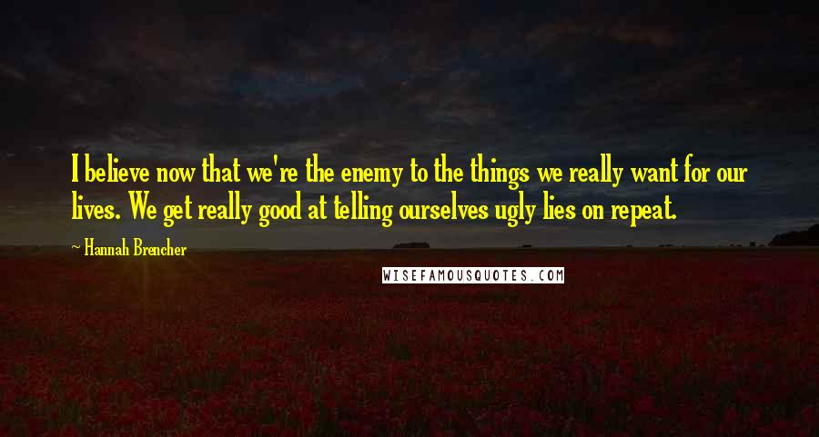 Hannah Brencher Quotes: I believe now that we're the enemy to the things we really want for our lives. We get really good at telling ourselves ugly lies on repeat.