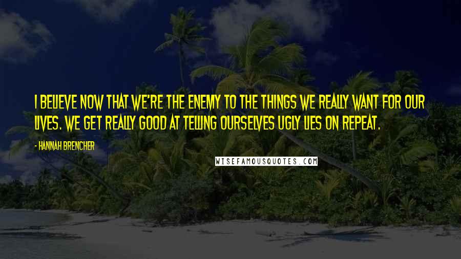 Hannah Brencher Quotes: I believe now that we're the enemy to the things we really want for our lives. We get really good at telling ourselves ugly lies on repeat.