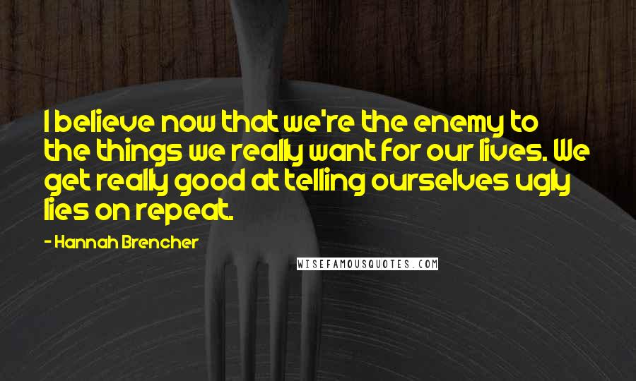 Hannah Brencher Quotes: I believe now that we're the enemy to the things we really want for our lives. We get really good at telling ourselves ugly lies on repeat.