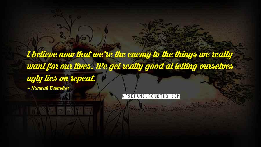 Hannah Brencher Quotes: I believe now that we're the enemy to the things we really want for our lives. We get really good at telling ourselves ugly lies on repeat.