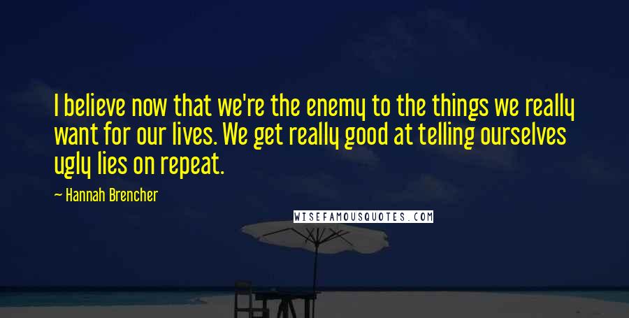 Hannah Brencher Quotes: I believe now that we're the enemy to the things we really want for our lives. We get really good at telling ourselves ugly lies on repeat.