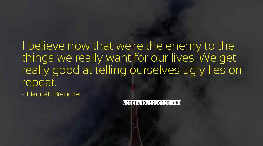 Hannah Brencher Quotes: I believe now that we're the enemy to the things we really want for our lives. We get really good at telling ourselves ugly lies on repeat.
