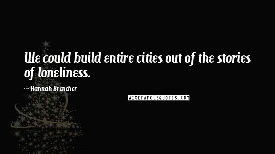 Hannah Brencher Quotes: We could build entire cities out of the stories of loneliness.