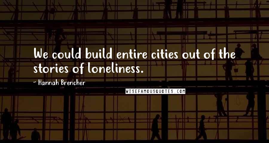 Hannah Brencher Quotes: We could build entire cities out of the stories of loneliness.