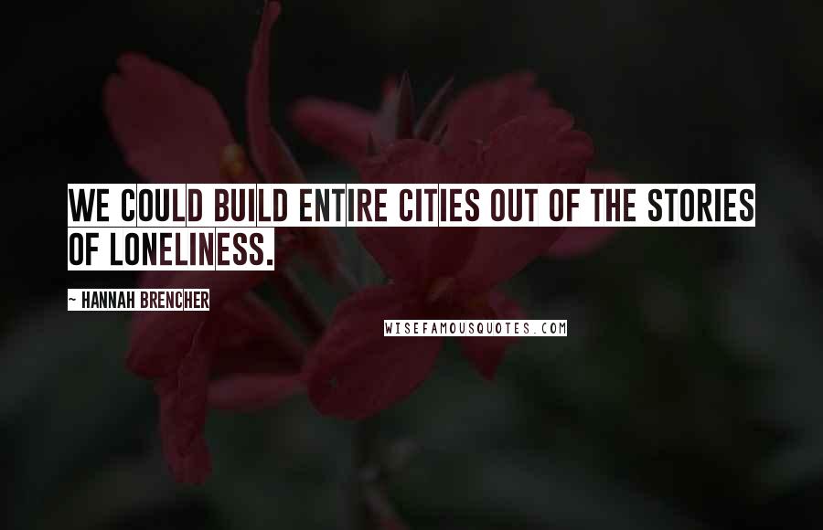 Hannah Brencher Quotes: We could build entire cities out of the stories of loneliness.