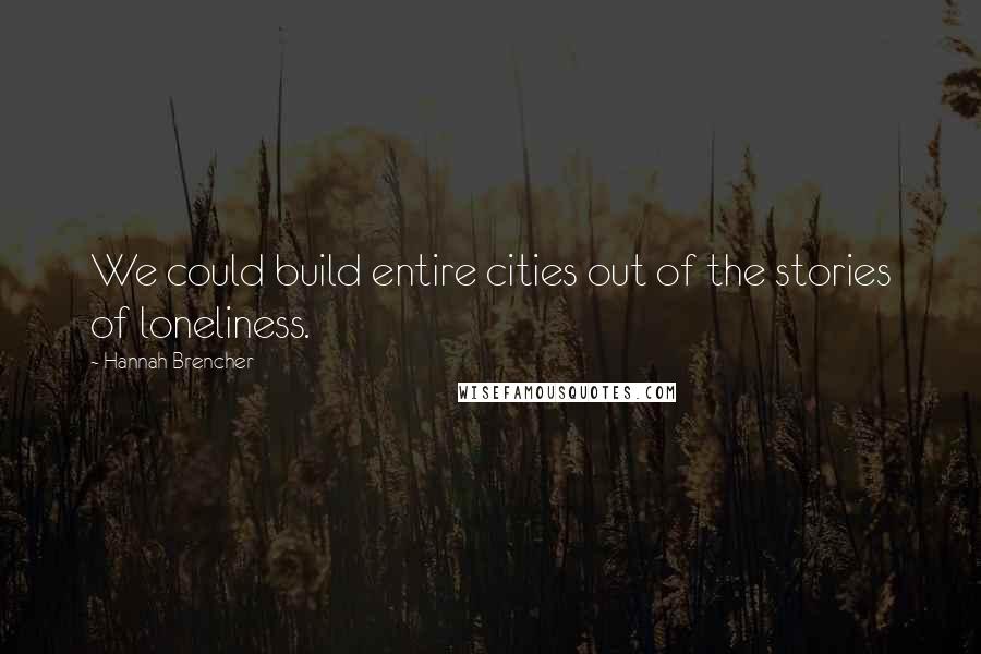 Hannah Brencher Quotes: We could build entire cities out of the stories of loneliness.