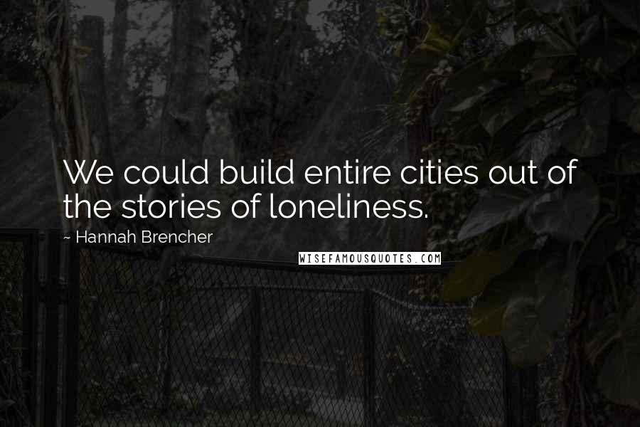 Hannah Brencher Quotes: We could build entire cities out of the stories of loneliness.