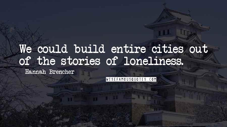 Hannah Brencher Quotes: We could build entire cities out of the stories of loneliness.
