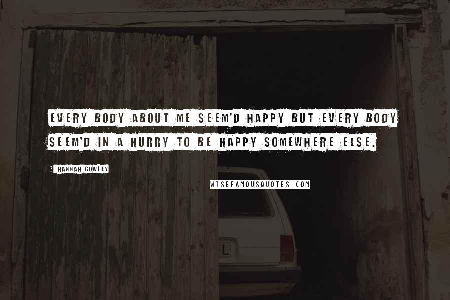 Hannah Cowley Quotes: Every body about me seem'd happy but every body seem'd in a hurry to be happy somewhere else.