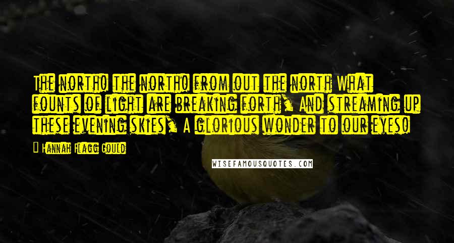 Hannah Flagg Gould Quotes: The north! the north! from out the north What founts of light are breaking forth, And streaming up these evening skies, A glorious wonder to our eyes!