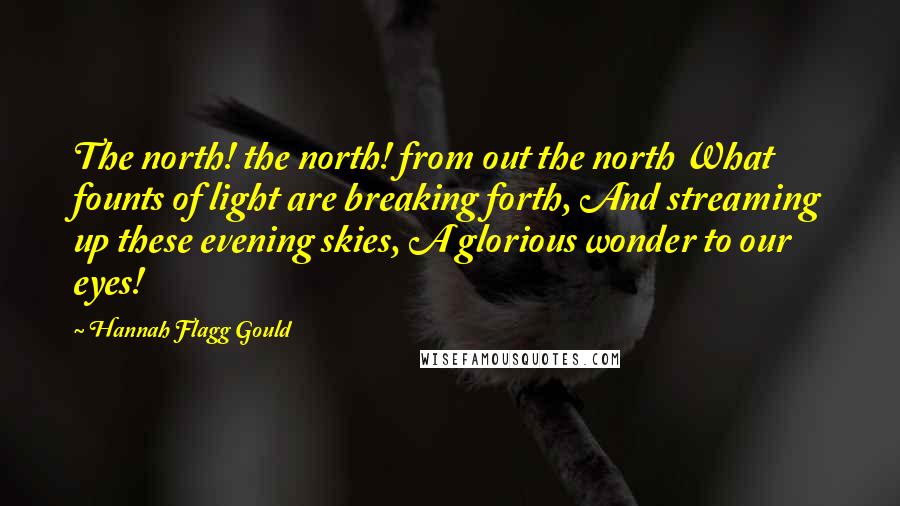 Hannah Flagg Gould Quotes: The north! the north! from out the north What founts of light are breaking forth, And streaming up these evening skies, A glorious wonder to our eyes!