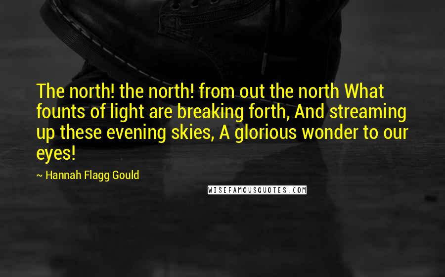 Hannah Flagg Gould Quotes: The north! the north! from out the north What founts of light are breaking forth, And streaming up these evening skies, A glorious wonder to our eyes!