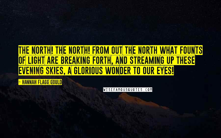 Hannah Flagg Gould Quotes: The north! the north! from out the north What founts of light are breaking forth, And streaming up these evening skies, A glorious wonder to our eyes!