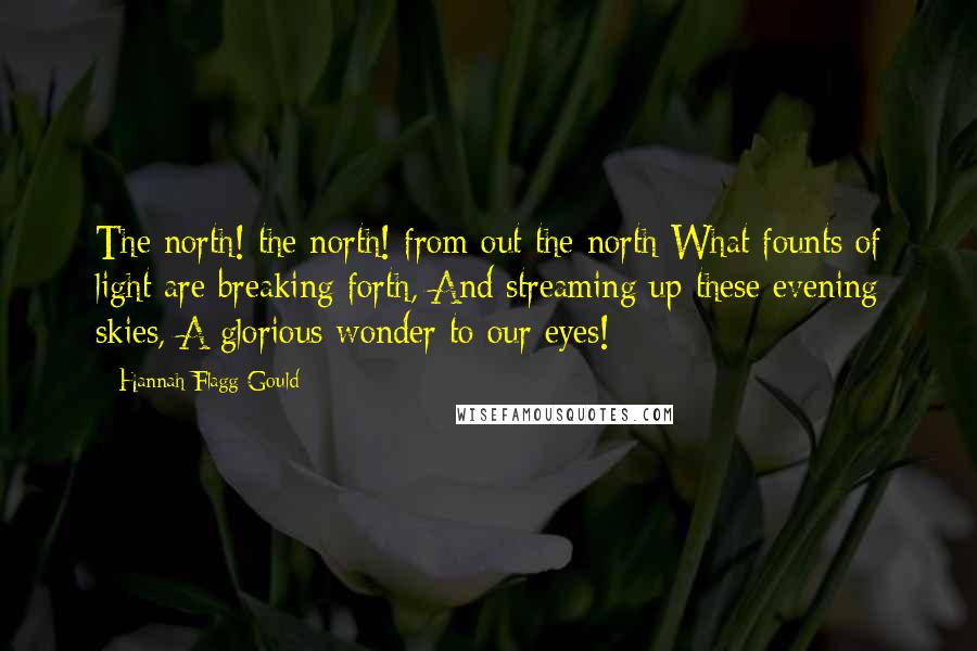 Hannah Flagg Gould Quotes: The north! the north! from out the north What founts of light are breaking forth, And streaming up these evening skies, A glorious wonder to our eyes!