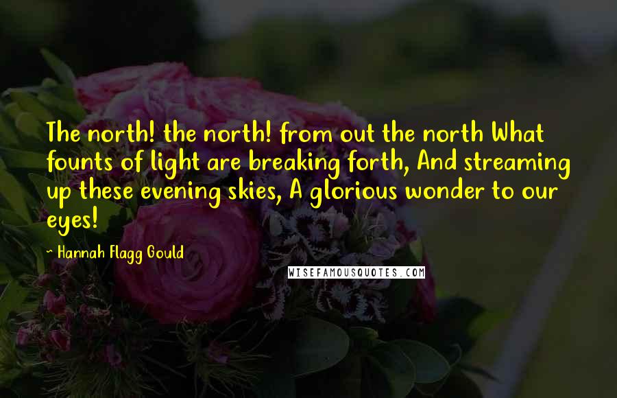 Hannah Flagg Gould Quotes: The north! the north! from out the north What founts of light are breaking forth, And streaming up these evening skies, A glorious wonder to our eyes!