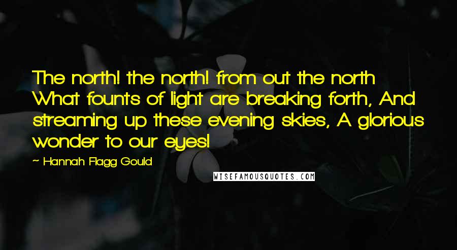 Hannah Flagg Gould Quotes: The north! the north! from out the north What founts of light are breaking forth, And streaming up these evening skies, A glorious wonder to our eyes!