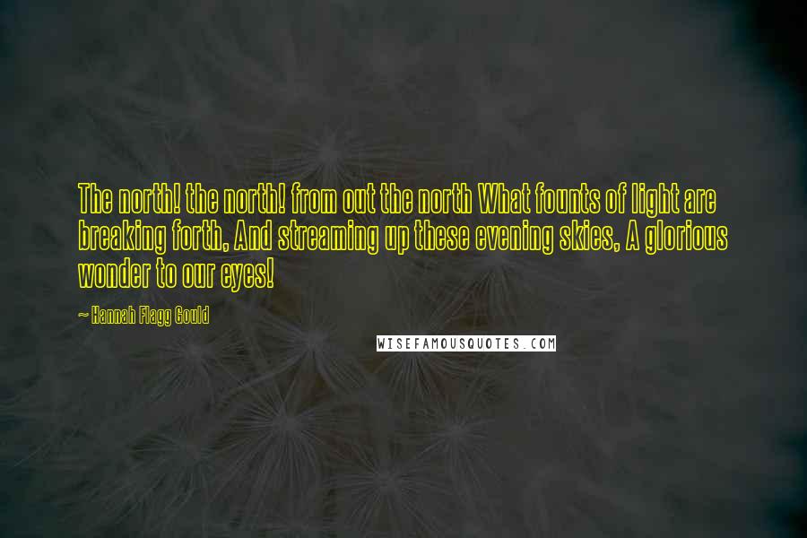 Hannah Flagg Gould Quotes: The north! the north! from out the north What founts of light are breaking forth, And streaming up these evening skies, A glorious wonder to our eyes!