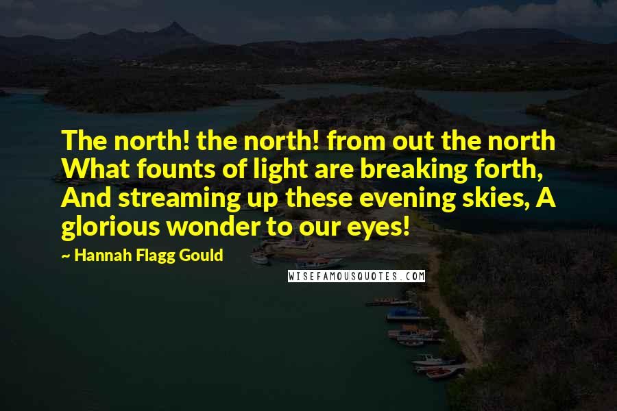 Hannah Flagg Gould Quotes: The north! the north! from out the north What founts of light are breaking forth, And streaming up these evening skies, A glorious wonder to our eyes!