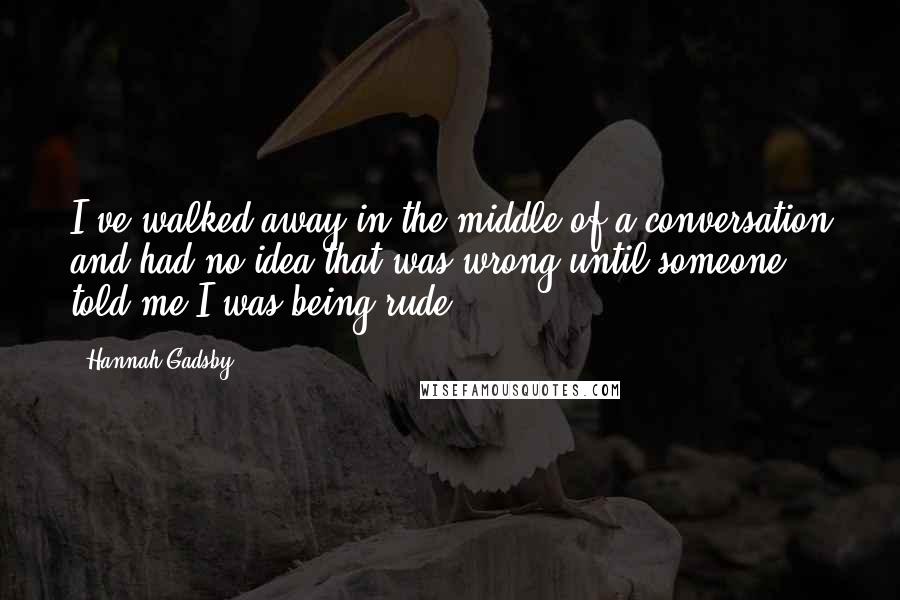 Hannah Gadsby Quotes: I've walked away in the middle of a conversation and had no idea that was wrong until someone told me I was being rude.