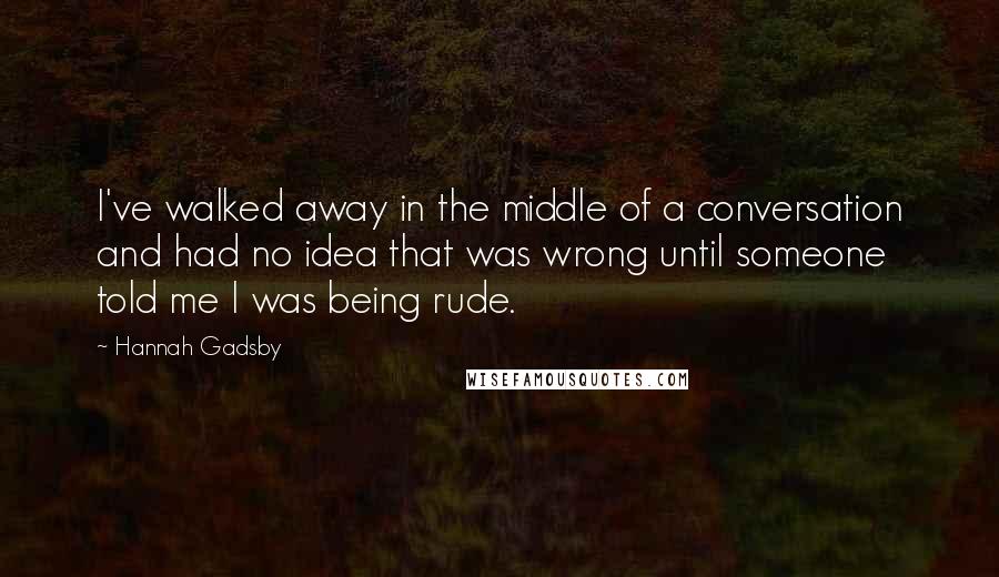 Hannah Gadsby Quotes: I've walked away in the middle of a conversation and had no idea that was wrong until someone told me I was being rude.