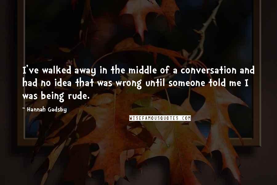 Hannah Gadsby Quotes: I've walked away in the middle of a conversation and had no idea that was wrong until someone told me I was being rude.